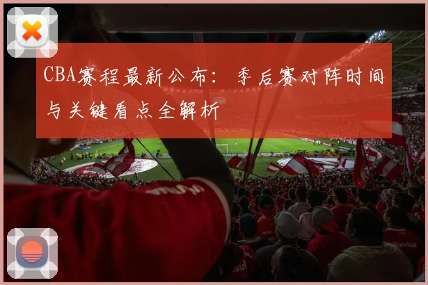 CBA赛程最新公布：季后赛对阵时间与关键看点全解析