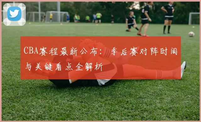 CBA赛程最新公布：季后赛对阵时间与关键看点全解析