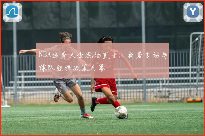 NBA选秀大会现场直击：新秀专访与球队经理决策内幕