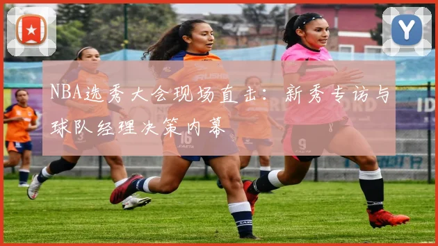 NBA选秀大会现场直击：新秀专访与球队经理决策内幕
