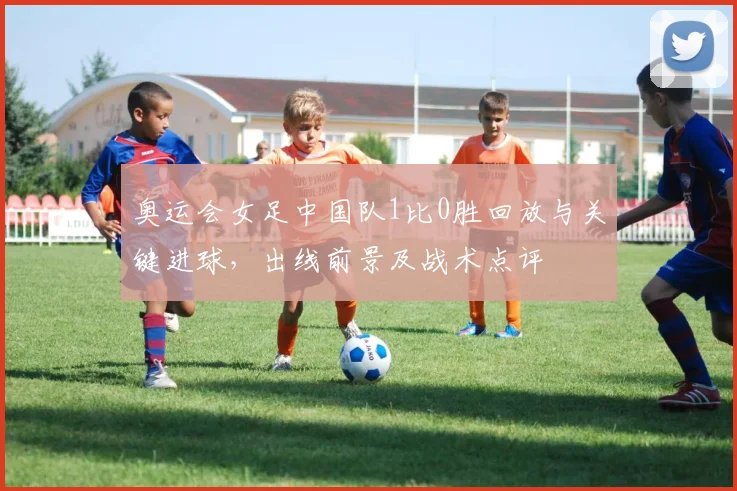 奥运会女足中国队1比0胜回放与关键进球，出线前景及战术点评