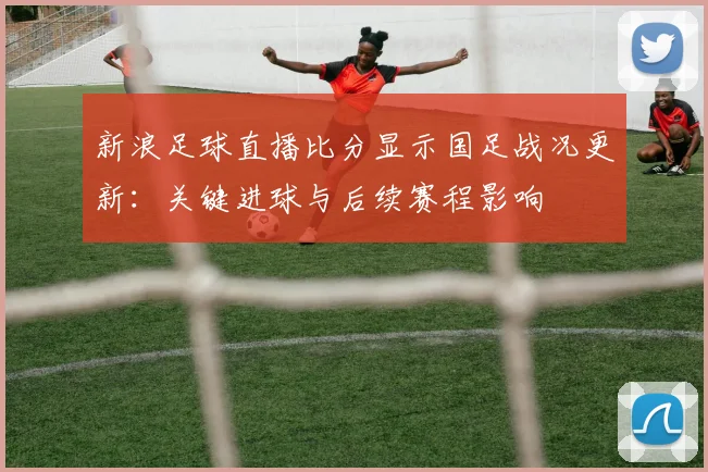 新浪足球直播比分显示国足战况更新：关键进球与后续赛程影响