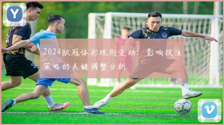 2024欧冠体彩规则变动：影响投注策略的关键调整分析