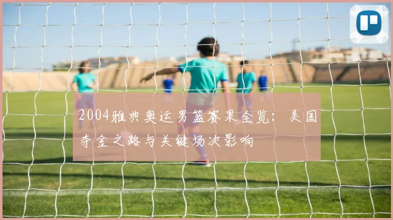 2004雅典奥运男篮赛果全览：美国夺金之路与关键场次影响