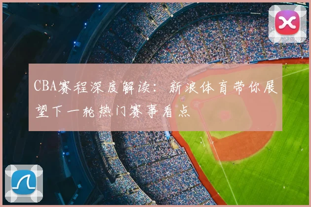 CBA赛程深度解读：新浪体育带你展望下一轮热门赛事看点