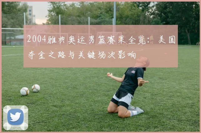 2004雅典奥运男篮赛果全览：美国夺金之路与关键场次影响