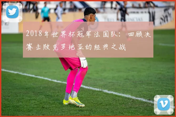 2018年世界杯冠军法国队：回顾决赛击败克罗地亚的经典之战