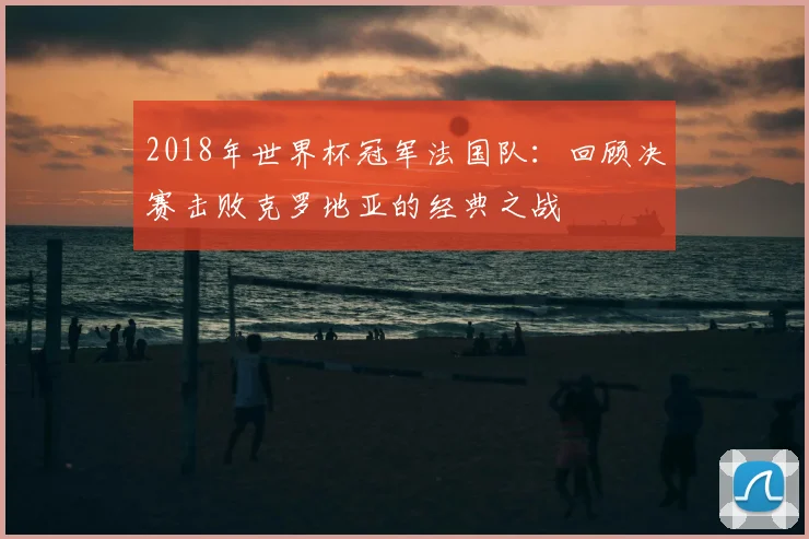 2018年世界杯冠军法国队：回顾决赛击败克罗地亚的经典之战