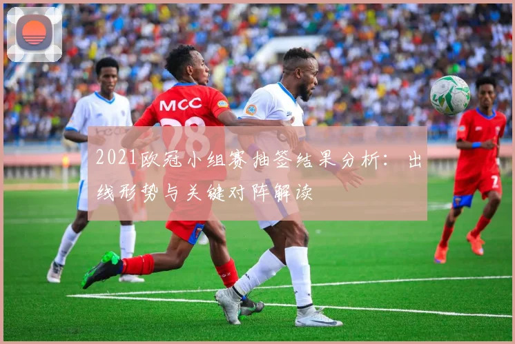 2021欧冠小组赛抽签结果分析：出线形势与关键对阵解读