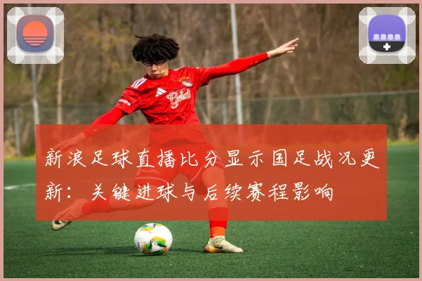 新浪足球直播比分显示国足战况更新：关键进球与后续赛程影响