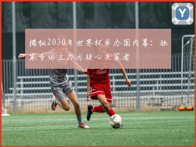 揭秘2030年世界杯举办国内幕：独家专访主办方核心决策者