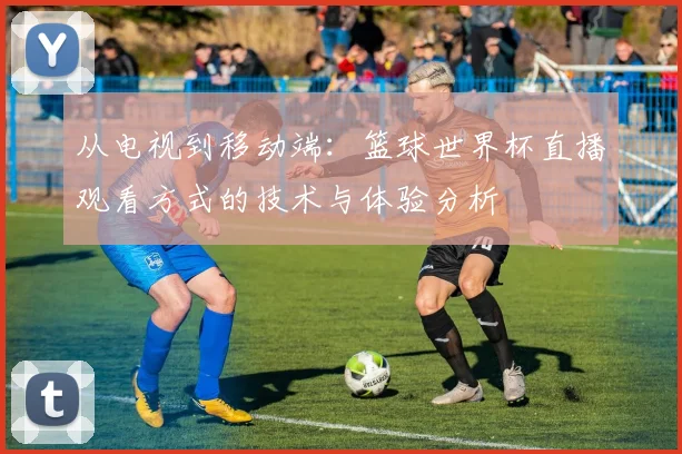 从电视到移动端：篮球世界杯直播观看方式的技术与体验分析