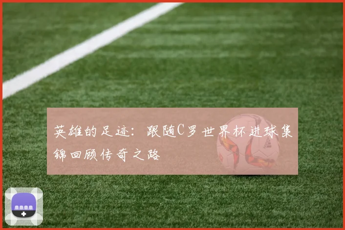 英雄的足迹：跟随C罗世界杯进球集锦回顾传奇之路