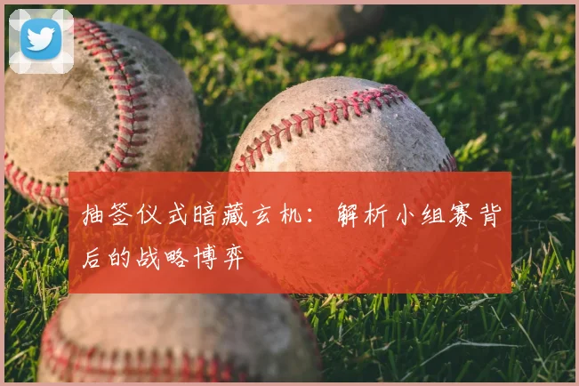 抽签仪式暗藏玄机：解析小组赛背后的战略博弈