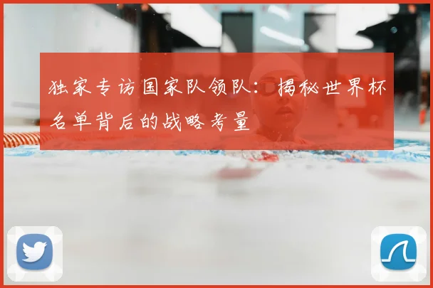 独家专访国家队领队：揭秘世界杯名单背后的战略考量