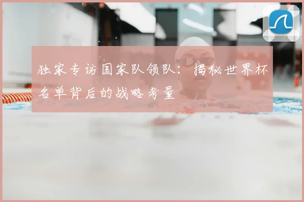 独家专访国家队领队：揭秘世界杯名单背后的战略考量