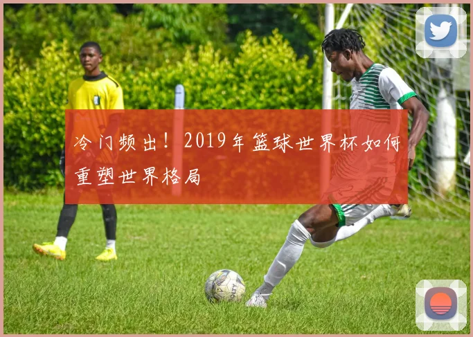 冷门频出！2019年篮球世界杯如何重塑世界格局