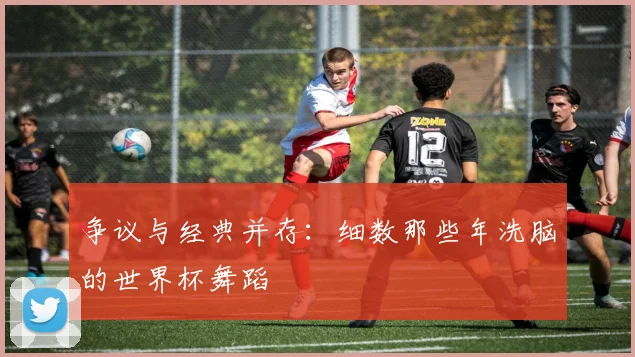 争议与经典并存：细数那些年洗脑的世界杯舞蹈
