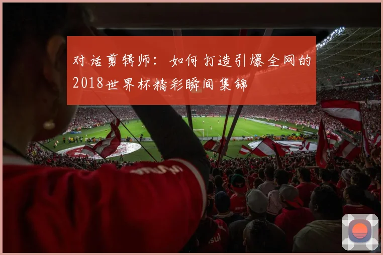 对话剪辑师：如何打造引爆全网的2018世界杯精彩瞬间集锦