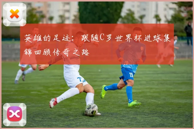 英雄的足迹：跟随C罗世界杯进球集锦回顾传奇之路