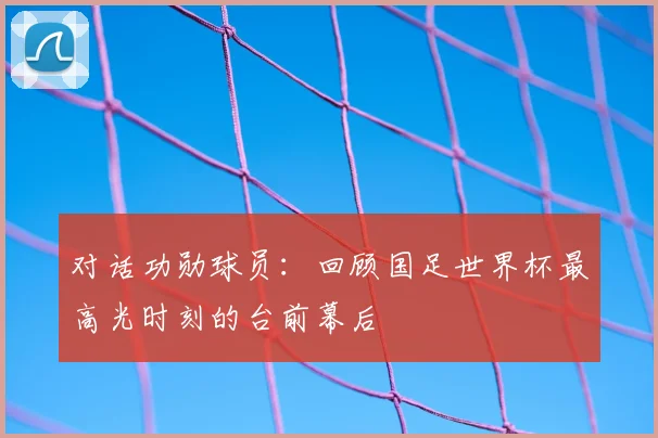 对话功勋球员：回顾国足世界杯最高光时刻的台前幕后