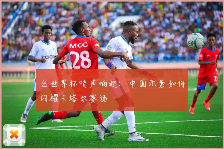 当世界杯哨声响起：中国元素如何闪耀卡塔尔赛场